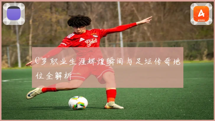 C罗职业生涯辉煌瞬间与足坛传奇地位全解析