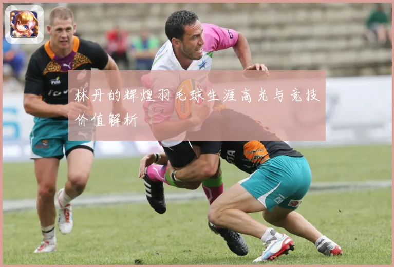 林丹的辉煌羽毛球生涯高光与竞技价值解析