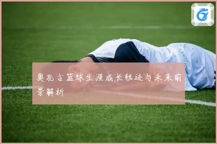 奥孔古篮球生涯成长轨迹与未来前景解析