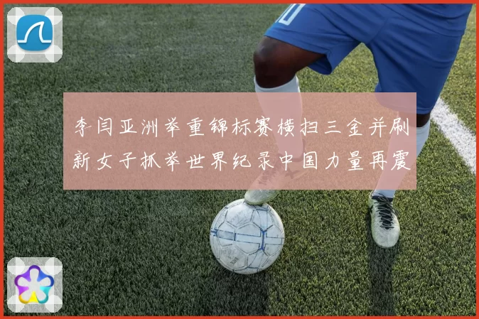 李闫亚洲举重锦标赛横扫三金并刷新女子抓举世界纪录中国力量再震赛场