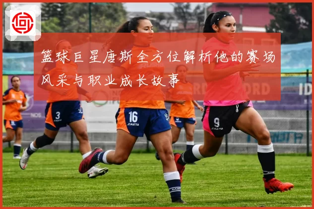 篮球巨星唐斯全方位解析他的赛场风采与职业成长故事
