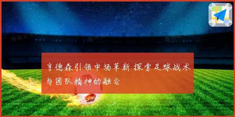 亨德森引领中场革新 探索足球战术与团队精神的融合