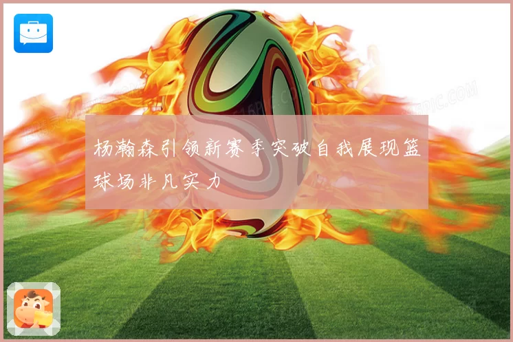 杨瀚森引领新赛季突破自我展现篮球场非凡实力