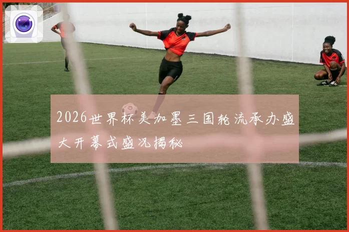 2026世界杯美加墨三国轮流承办盛大开幕式盛况揭秘
