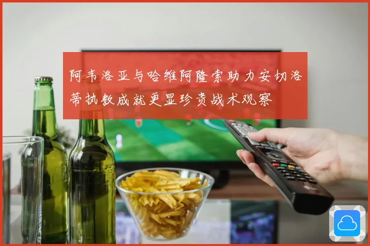 阿韦洛亚与哈维阿隆索助力安切洛蒂执教成就更显珍贵战术观察