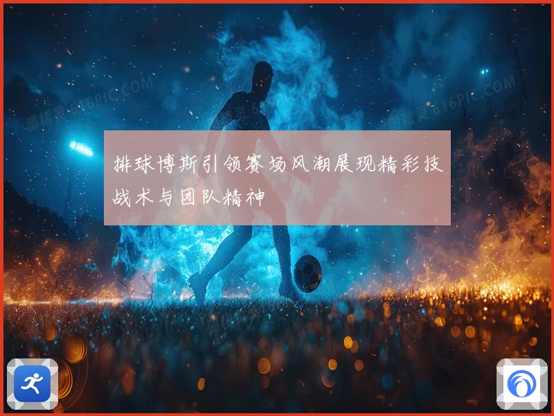排球博斯引领赛场风潮展现精彩技战术与团队精神