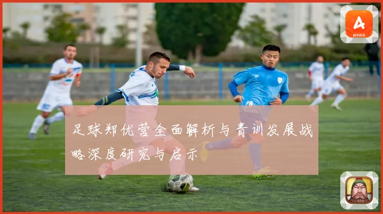 足球郑优营全面解析与青训发展战略深度研究与启示