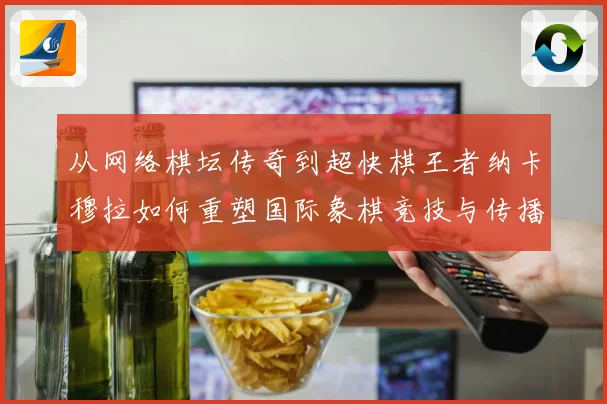 从网络棋坛传奇到超快棋王者纳卡穆拉如何重塑国际象棋竞技与传播格局