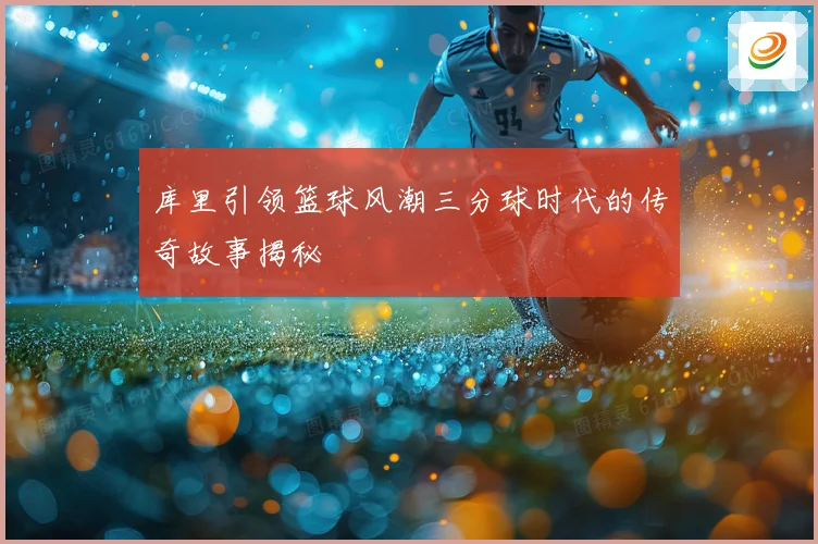 库里引领篮球风潮三分球时代的传奇故事揭秘