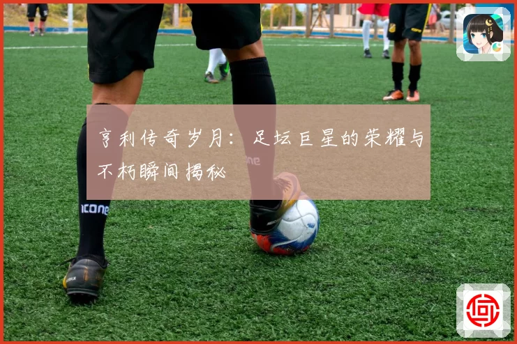 亨利传奇岁月：足坛巨星的荣耀与不朽瞬间揭秘