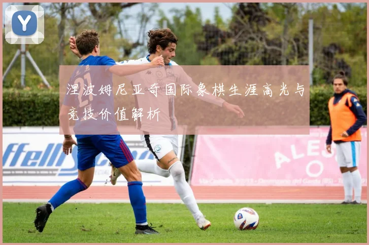 涅波姆尼亚奇国际象棋生涯高光与竞技价值解析