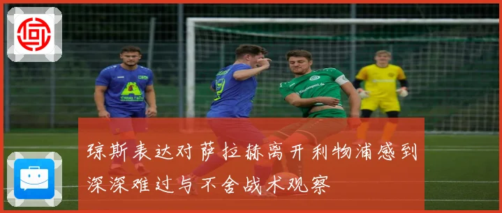 琼斯表达对萨拉赫离开利物浦感到深深难过与不舍战术观察