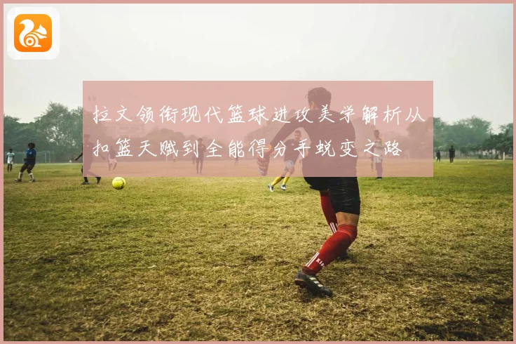 拉文领衔现代篮球进攻美学解析从扣篮天赋到全能得分手蜕变之路