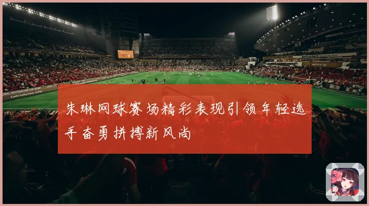 朱琳网球赛场精彩表现引领年轻选手奋勇拼搏新风尚