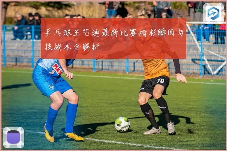 乒乓球王艺迪最新比赛精彩瞬间与技战术全解析