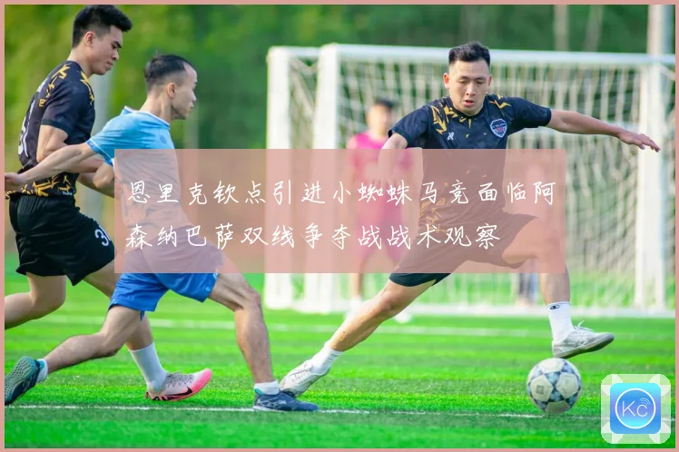 恩里克钦点引进小蜘蛛马竞面临阿森纳巴萨双线争夺战战术观察