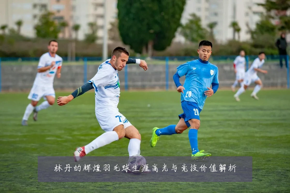 林丹的辉煌羽毛球生涯高光与竞技价值解析