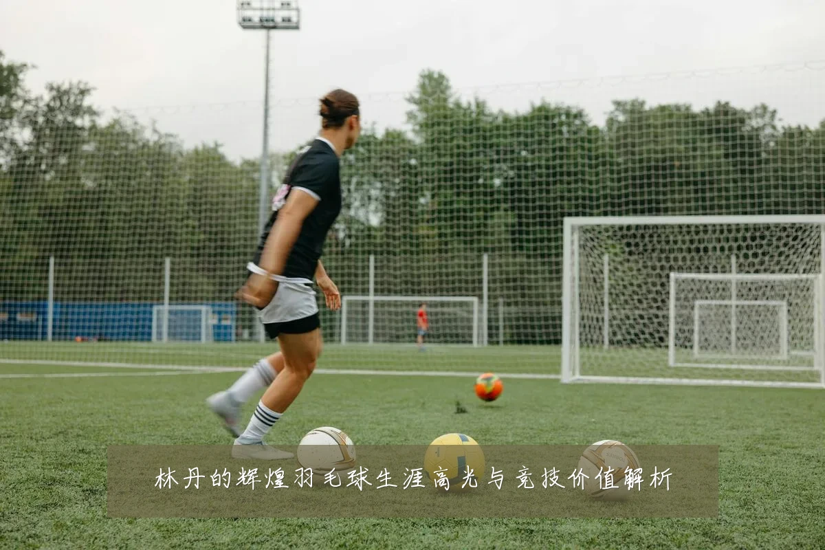林丹的辉煌羽毛球生涯高光与竞技价值解析