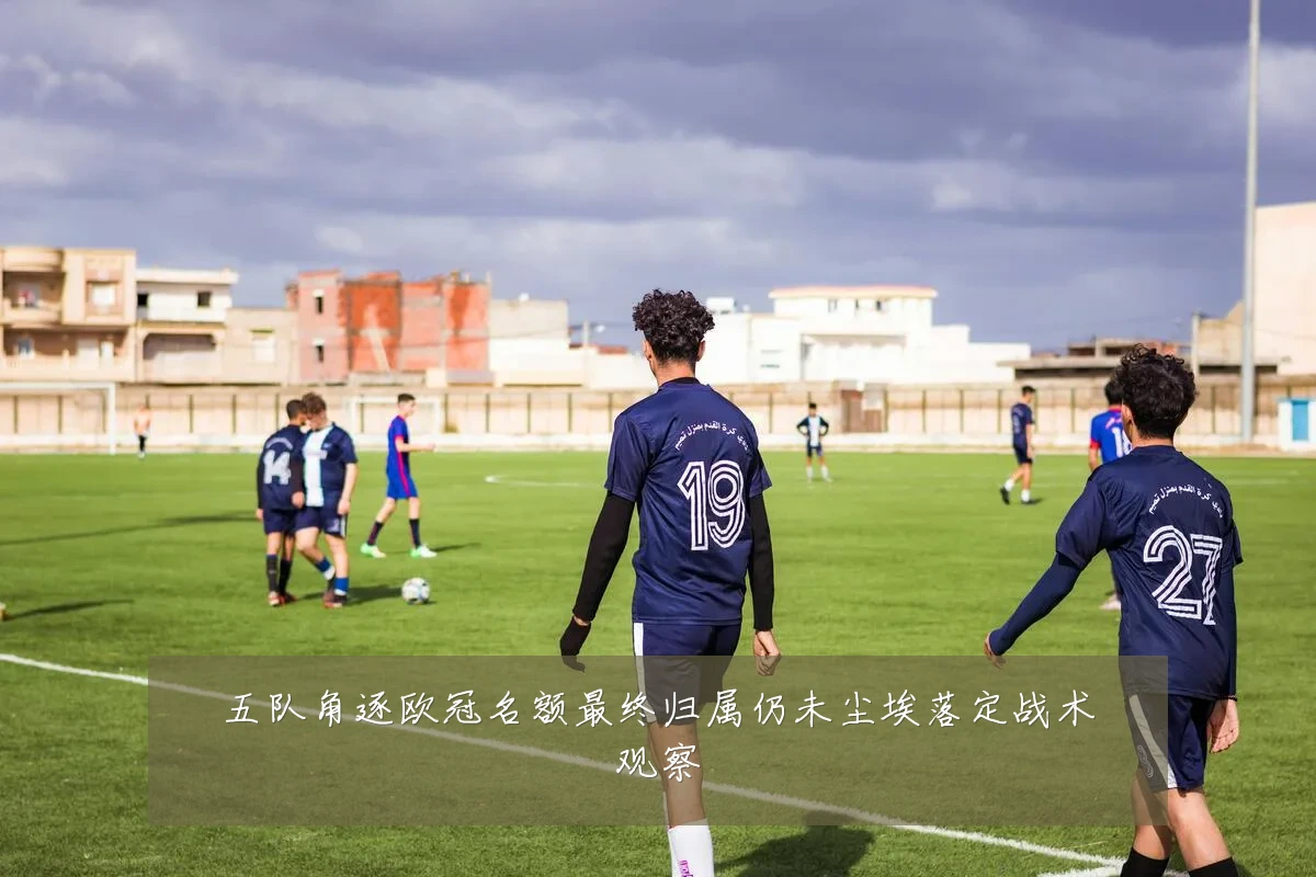五队角逐欧冠名额最终归属仍未尘埃落定战术观察