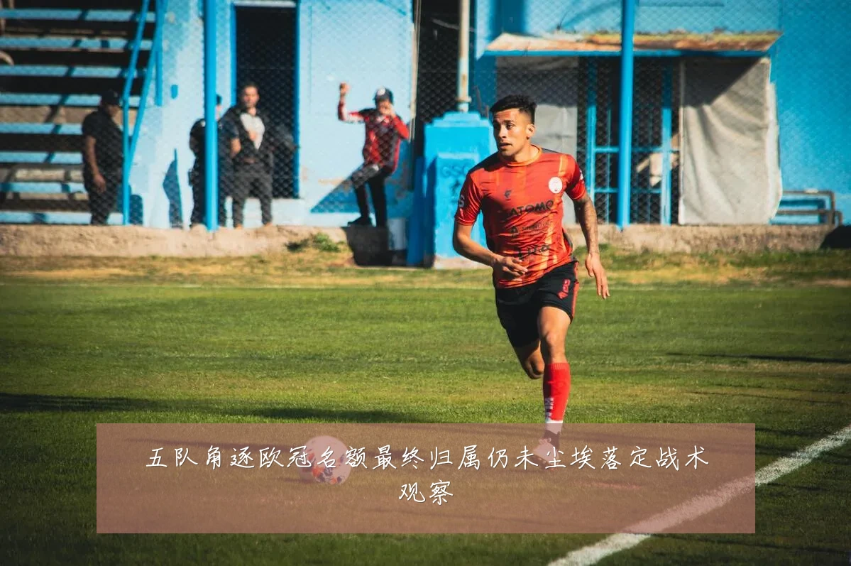 五队角逐欧冠名额最终归属仍未尘埃落定战术观察