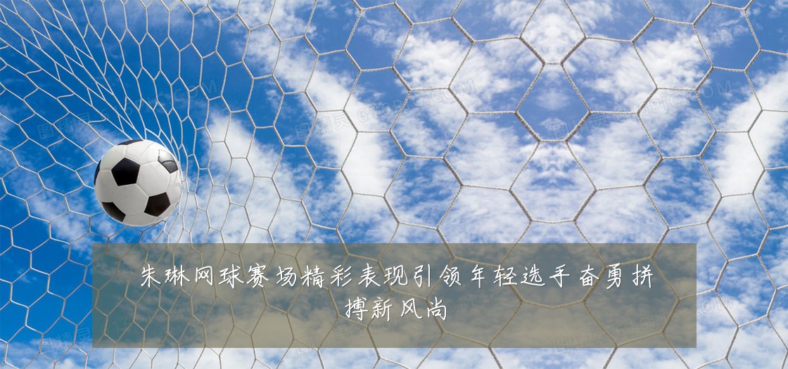 朱琳网球赛场精彩表现引领年轻选手奋勇拼搏新风尚