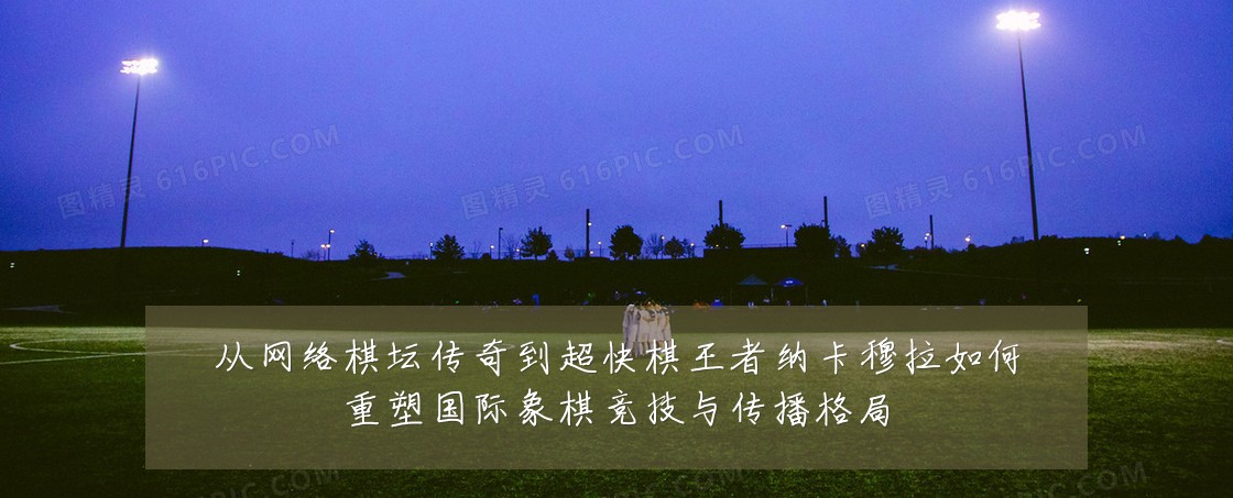 从网络棋坛传奇到超快棋王者纳卡穆拉如何重塑国际象棋竞技与传播格局