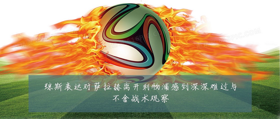 琼斯表达对萨拉赫离开利物浦感到深深难过与不舍战术观察