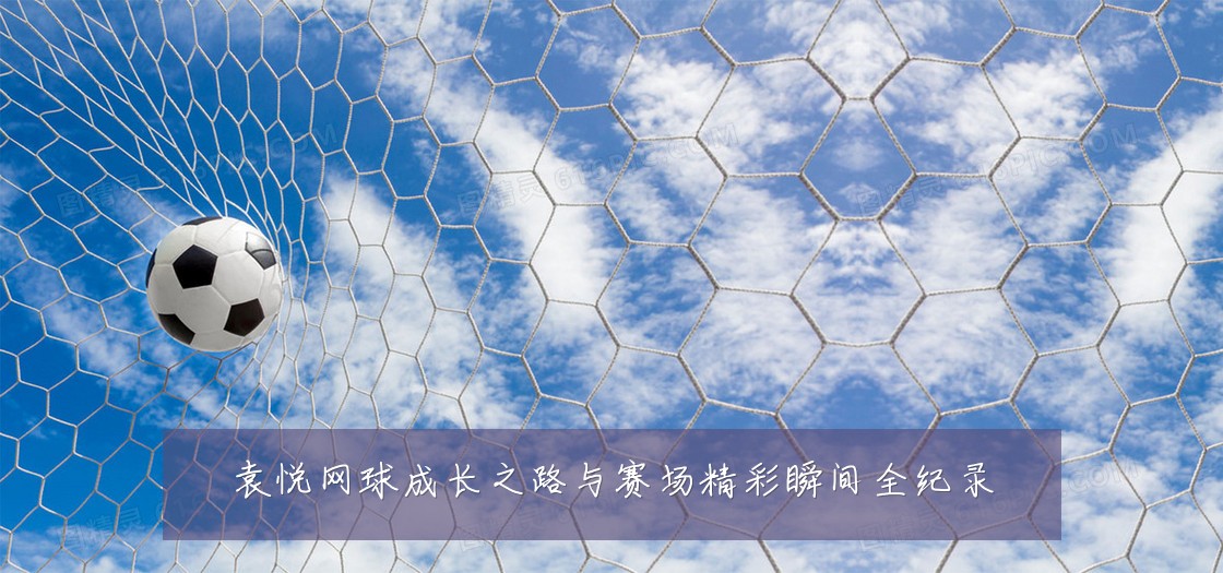 袁悦网球成长之路与赛场精彩瞬间全纪录