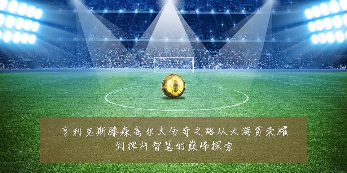 亨利克斯滕森高尔夫传奇之路从大满贯荣耀到挥杆智慧的巅峰探索